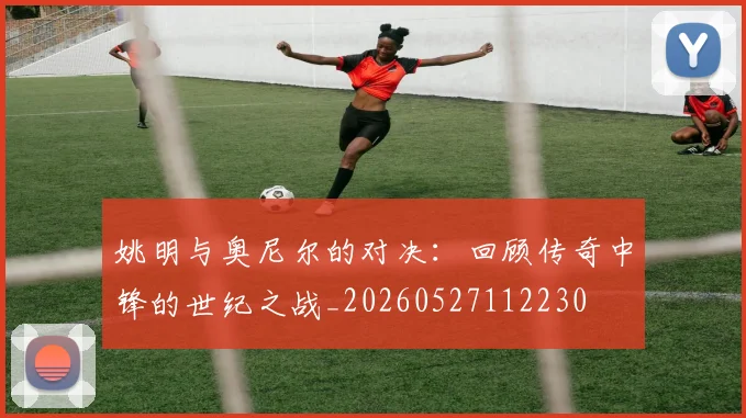 姚明与奥尼尔的对决：回顾传奇中锋的世纪之战_20260527112230