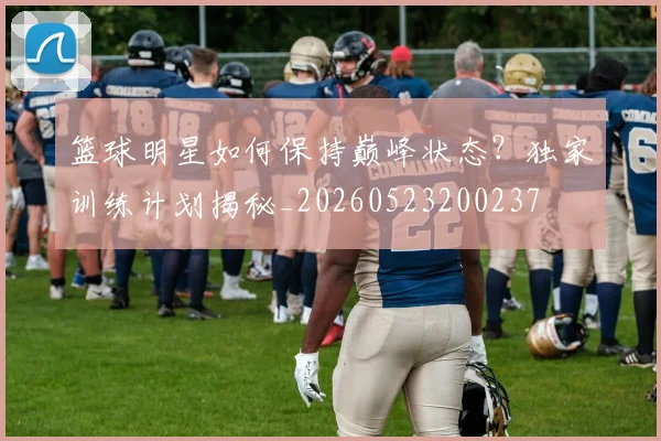 篮球明星如何保持巅峰状态?独家训练计划揭秘_20260523200237