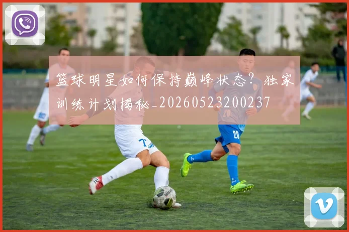 篮球明星如何保持巅峰状态?独家训练计划揭秘_20260523200237