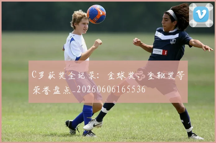 C罗获奖全记录：金球奖、金靴奖等荣誉盘点_20260606165536