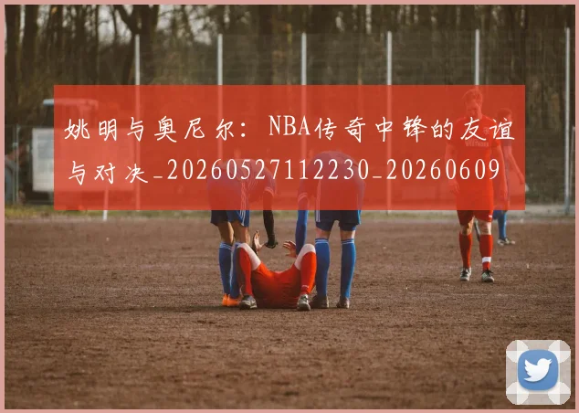 姚明与奥尼尔:NBA传奇中锋的友谊与对决_20260527112230_20260609173403
