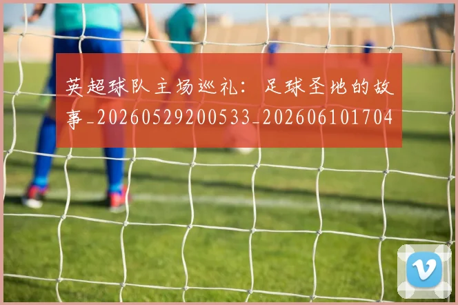 英超球队主场巡礼：足球圣地的故事_20260529200533_20260610170453