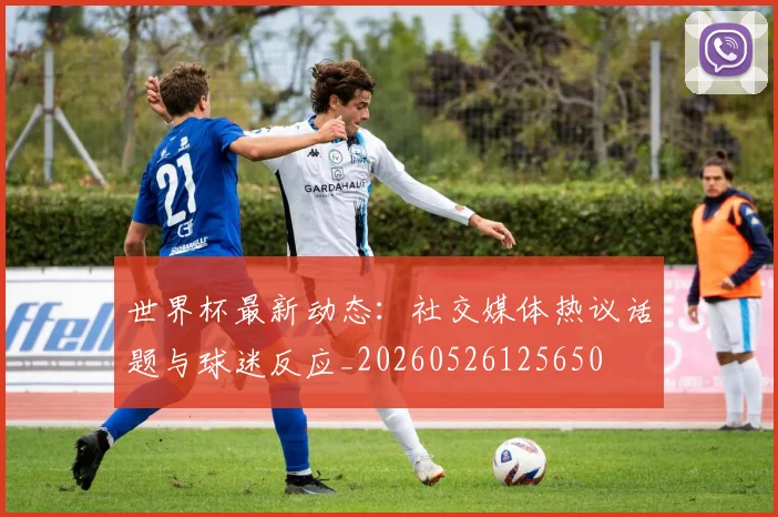 世界杯最新动态：社交媒体热议话题与球迷反应_20260526125650
