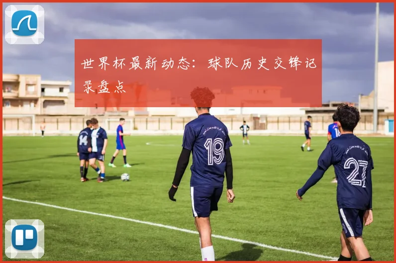 世界杯最新动态:球队历史交锋记录盘点