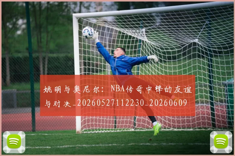 姚明与奥尼尔：NBA传奇中锋的友谊与对决_20260527112230_20260609173403