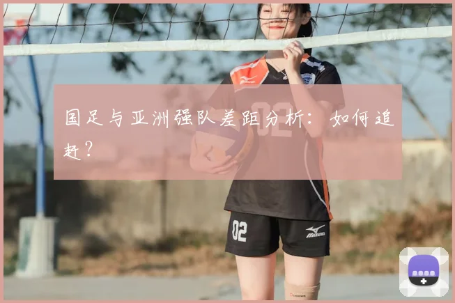 国足与亚洲强队差距分析:如何追赶?