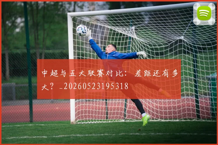 中超与五大联赛对比：差距还有多大？_20260523195318