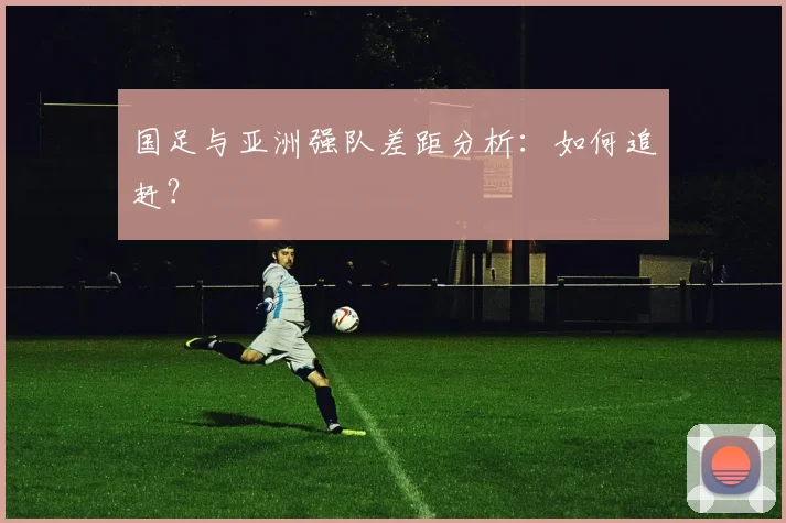 国足与亚洲强队差距分析：如何追赶？