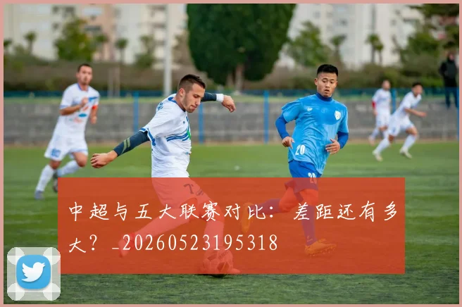 中超与五大联赛对比：差距还有多大？_20260523195318