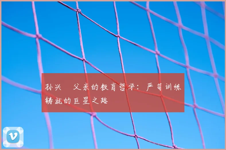 孙兴慜父亲的教育哲学:严苛训练铸就的巨星之路