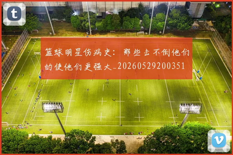 篮球明星伤病史:那些击不倒他们的使他们更强大_20260529200351