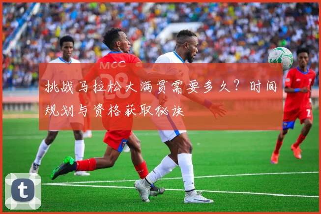 挑战马拉松大满贯需要多久?时间规划与资格获取秘诀